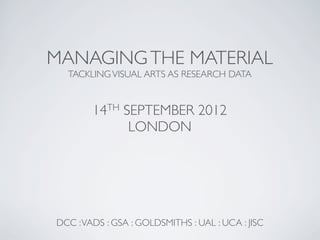 MANAGING THE MATERIAL
  TACKLING VISUAL ARTS AS RESEARCH DATA


        14TH SEPTEMBER 2012
              LONDON




DCC : VADS : GSA : GOLDSMITHS : UAL : UCA : JISC
 