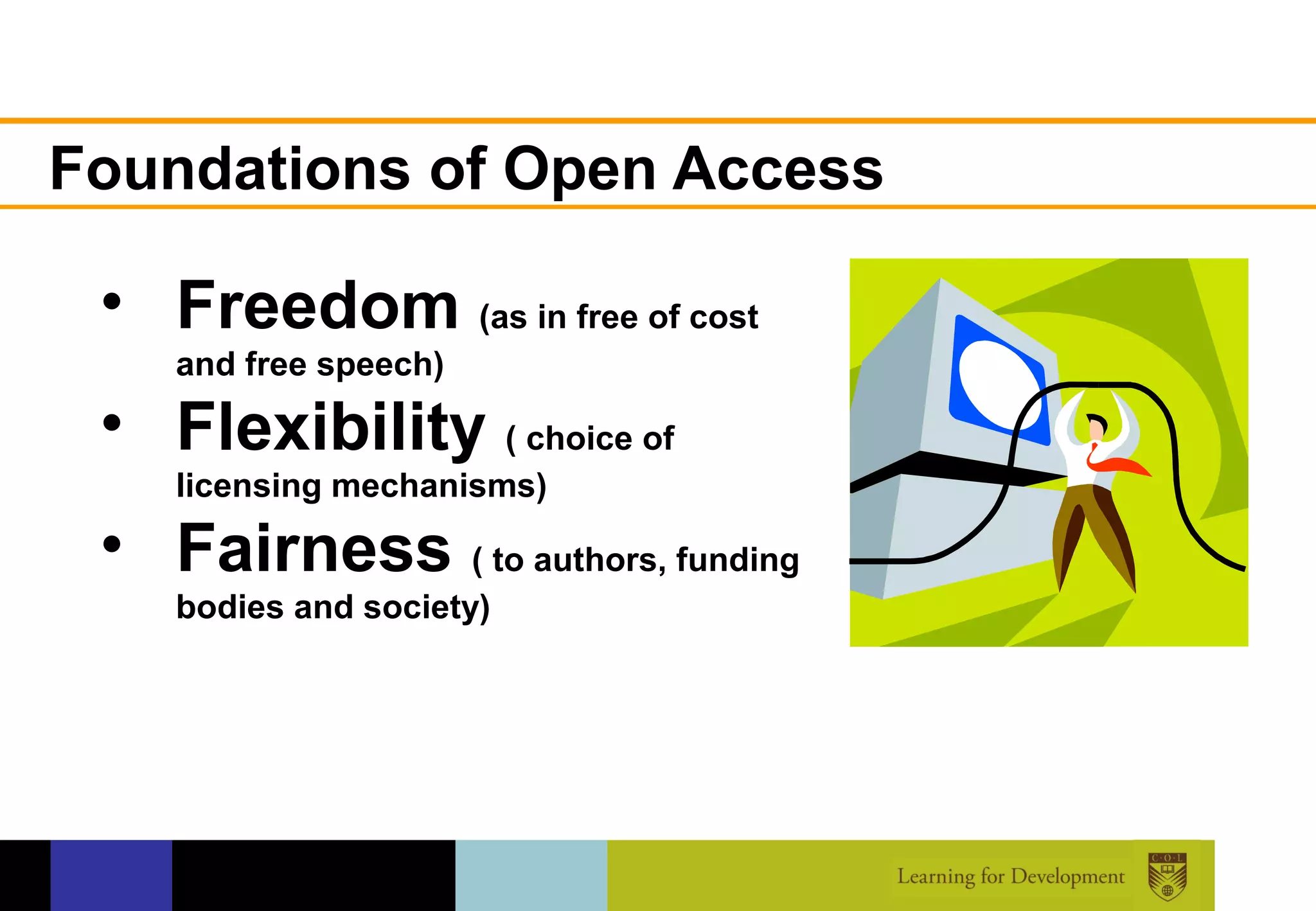 Foundations of Open Access

 • Freedom (as in free of cost
    and free speech)

 • Flexibility ( choice of
    licensing mechanisms)

 • Fairness ( to authors, funding
    bodies and society)
 