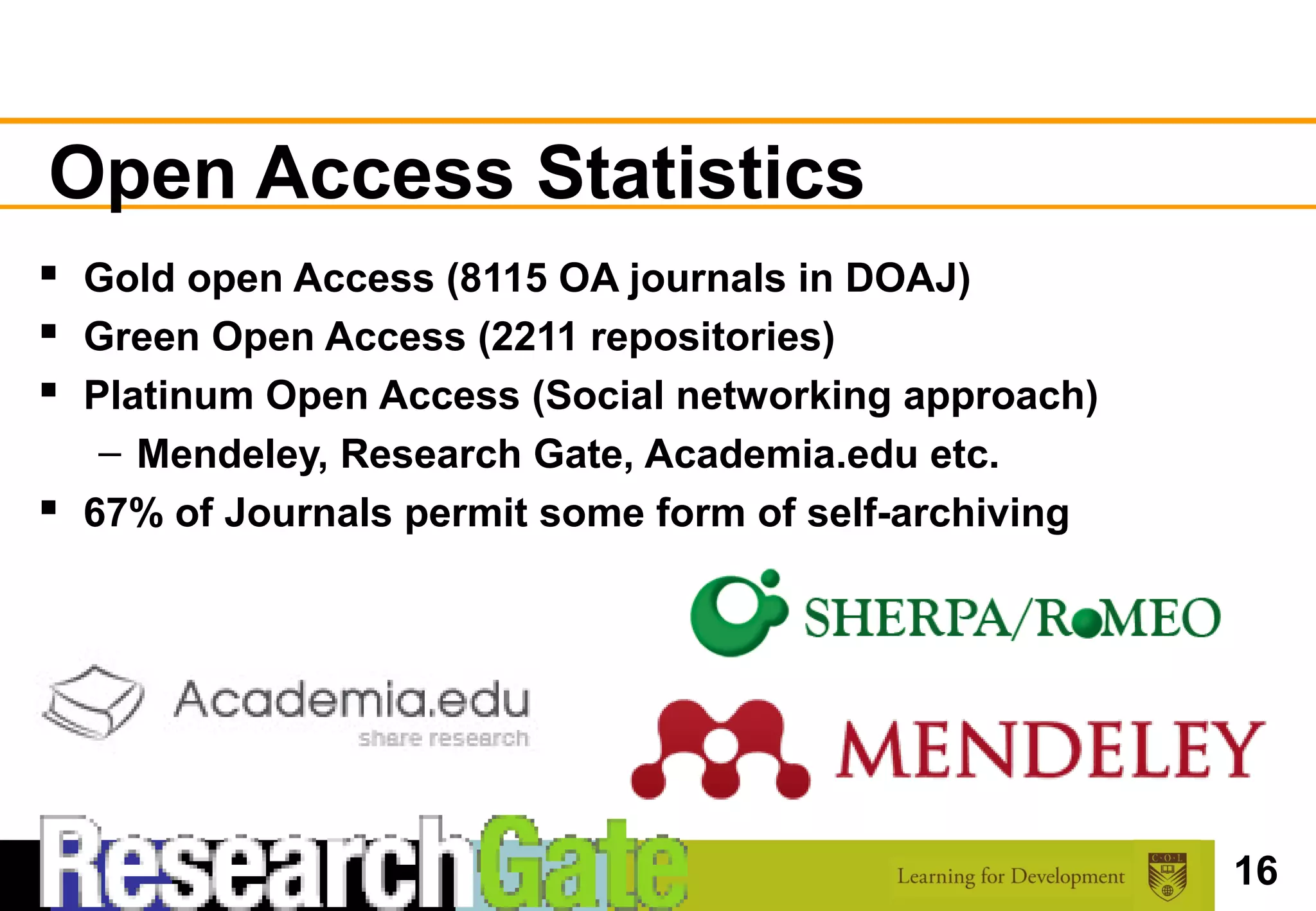 Open Access Statistics
 Gold open Access (8115 OA journals in DOAJ)
 Green Open Access (2211 repositories)
 Platinum Open Access (Social networking approach)
   – Mendeley, Research Gate, Academia.edu etc.
 67% of Journals permit some form of self-archiving




                                                       16
 