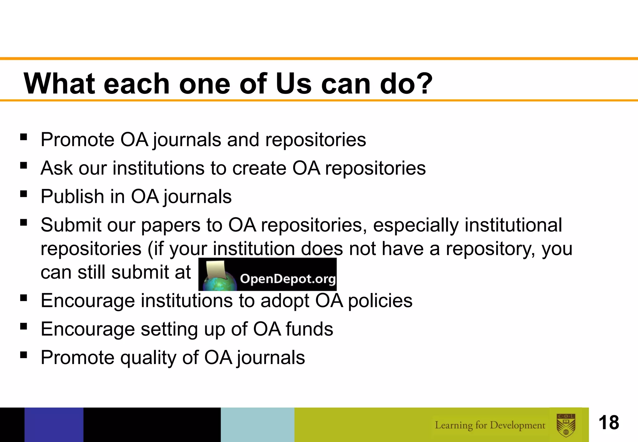 What each one of Us can do?
 Promote OA journals and repositories
 Ask our institutions to create OA repositories
 Publish in OA journals
 Submit our papers to OA repositories, especially institutional
  repositories (if your institution does not have a repository, you
  can still submit at
 Encourage institutions to adopt OA policies
 Encourage setting up of OA funds
 Promote quality of OA journals

                                                                      18
 