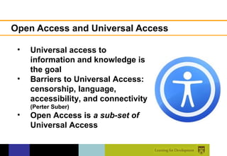 Open Access and Universal Access

 •   Universal access to
     information and knowledge is
     the goal
 •   Barriers to Universal Access:
     censorship, language,
     accessibility, and connectivity
     (Perter Suber)
 •   Open Access is a sub-set of
     Universal Access
 
