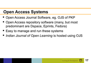 Open Access Systems
 Open Access Journal Software, eg. OJS of PKP
 Open Access repository software (many, but most
  predominant are Dspace, Eprints, Fedora)
 Easy to manage and run these systems
 Indian Journal of Open Learning is hosted using OJS




                                                        17
 