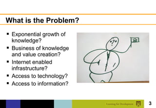 What is the Problem?
 Exponential growth of
    knowledge?
   Business of knowledge
    and value creation?
   Internet enabled
    infrastructure?
   Access to technology?
   Access to information?


                             3
 