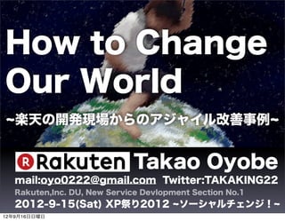 How to Change
Our World
   楽天の開発現場からのアジャイル改善事例


                             Takao Oyobe
   mail:oyo0222@gmail.com Twitter:TAKAKING22
   Rakuten,Inc. DU, New Service Devlopment Section No.1
   2012-9-15(Sat) XP祭り2012              ソーシャルチェンジ！
12年9月16日日曜日
 