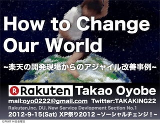 How to Change
Our World
   楽天の開発現場からのアジャイル改善事例


                             Takao Oyobe
   mail:oyo0222@gmail.com Twitter:TAKAKING22
   Rakuten,Inc. DU, New Service Devlopment Section No.1
   2012-9-15(Sat) XP祭り2012              ソーシャルチェンジ！
12年9月14日金曜日
 
