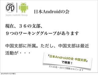 日本Androidの会


   現在、３６の支部、
   ９つのワーキンググループがあります
   	

   中国支部に所属。ただし、中国支部は最近
   活動が・・・
                   「日本An
                         dr  oidの会 中
                                     国支部」
                            で検索！
                    主に広島・
                            山口で開催
                                 されていま
                                      す
2012年9月17日月曜日
 