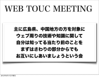 WEB TOUC MEETING

           主に広島県、中国地方の方を対象に
            ウェブ周りの技術や知識に関して
            自分は知ってる当たり前のことを
             まずはさわりの部分からでも
           お互いにしあいましょうという会



2012年9月17日月曜日
 