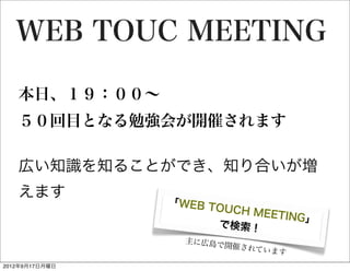 WEB TOUC MEETING

   本日、１９：００∼
   ５０回目となる勉強会が開催されます
   	

   広い知識を知ることができ、知り合いが増
   えます
                「WEB T
                      OUCH M
                             EETING」
                       で検索！
                  主に広島で
                       開催されて
                             います
2012年9月17日月曜日
 