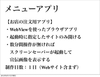 メニューアプリ
   【お店の注文用アプリ】
   ・WebViewを使ったブラウザアプリ
   ・起動時に指定したサイトのみ開ける
   ・数分間操作が無ければ
    スクリーンセーバーが起動して
    宣伝画像を表示する
   制作日数：１日（Webサイト含まず）
2012年9月17日月曜日
 