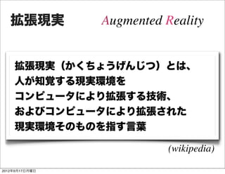 拡張現実         Augmented Reality


    拡張現実（かくちょうげんじつ）とは、
    人が知覚する現実環境を
    コンピュータにより拡張する技術、
    およびコンピュータにより拡張された
    現実環境そのものを指す言葉

                           (wikipedia)

2012年9月17日月曜日
 