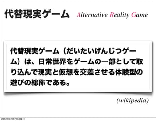 代替現実ゲーム        Alternative Reality Game




    代替現実ゲーム（だいたいげんじつゲー
    ム）は、日常世界をゲームの一部として取
    り込んで現実と仮想を交差させる体験型の
    遊びの総称である。

                             (wikipedia)

2012年9月17日月曜日
 