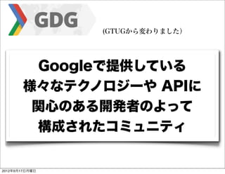 (GTUGから変わりました）




         Googleで提供している
        様々なテクノロジーや APIに
         関心のある開発者のよって
         構成されたコミュニティ


2012年9月17日月曜日
 