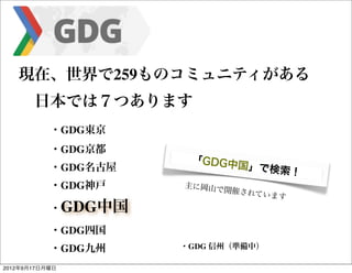 現在、世界で259ものコミュニティがある
   	

 日本では７つあります
   	

 	

     ・GDG東京
   	

   	

   ・GDG京都
                          「GDG中
   	

   	

   ・GDG名古屋             国」で検索
                                         ！
   	

   	

   ・GDG神戸    主に岡山で
                                 開催されて
                                       います
   	

   	

   ・GDG中国

   	

   	

   ・GDG四国
   	

   	

   ・GDG九州    ・GDG 信州（準備中）

2012年9月17日月曜日
 