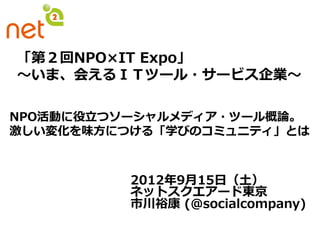 「第２回NPO×IT  Expo」
〜～いま、会えるＩＴツール・サービス企業〜～

                
NPO活動に役⽴立立つソーシャルメディア・ツール概論論。
激しい変化を味⽅方につける「学びのコミュニティ」とは



           2012年年9⽉月15⽇日（⼟土）
           ネットスクエアード東京
           市川裕康  (@socialcompany)
 