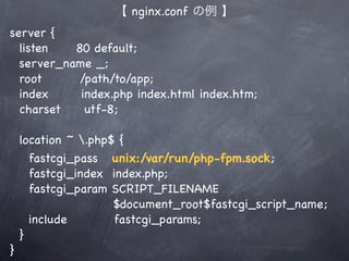【 nginx.conf の例 】
server {
  listen   80 default;
  server_name _;
  root      /path/to/app;
  index     index.php index.html index.htm;
  charset    utf-8;

    location ~ .php$ {
      fastcgi_pass unix:/var/run/php-fpm.sock;
      fastcgi_index index.php;
      fastcgi_param SCRIPT_FILENAME
                     $document_root$fastcgi_script_name;
      include        fastcgi_params;
    }
}
 
