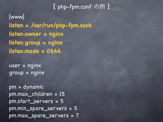 【 php-fpm.conf の例 】
[www]
listen = /var/run/php-fpm.sock
listen.owner = nginx
listen.group = nginx
listen.mode = 0666

user = nginx
group = nginx

pm = dynamic
pm.max_children = 15
pm.start_servers = 5
pm.min_spare_servers = 5
pm.max_spare_servers = 7
 