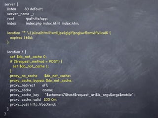 server {
  listen   80 default;
  server_name _;
  root      /path/to/app;
  index     index.php index.html index.htm;

    location ~* .(js|css|html?|xml|jpe?g|gif|png|swf|wmv|ﬂv|ico)$ {
      expires 365d;
    }

    location / {
      set $do_not_cache 0;
      if ($request_method = POST) {
        set $do_not_cache 1;
      }
      proxy_no_cache     $do_not_cache;
      proxy_cache_bypass $do_not_cache;
      proxy_redirect    off;
      proxy_cache       czone;
      proxy_cache_key     "$scheme://$host$request_uri$is_args$args$mobile";
      proxy_cache_valid 200 0m;
      proxy_pass http://backend;
    }
}
 