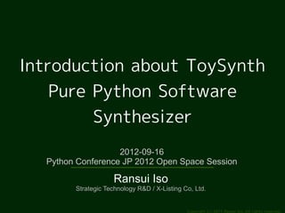 Introduction about ToySynth
    Pure Python Software
         Synthesizer
                   2012-09-16
  Python Conference JP 2012 Open Space Session

                     Ransui Iso
        Strategic Technology R&D / X-Listing Co, Ltd.


                                              Copyright (c) 2011 Ransui Iso, All rights reserved.
 