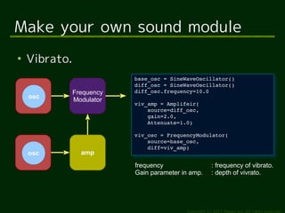 Make your own sound module
●
    Vibrato.
                           base_osc = SineWaveOscillator()
                            base_osc = SineWaveOscillator()
                           diff_osc = SineWaveOscillator()
                            diff_osc = SineWaveOscillator()
               Frequency   diff_osc.frequency=10.0
                            diff_osc.frequency=10.0
    osc        Modulator
                           viv_amp = Amplifeir(
                            viv_amp = Amplifeir(
                               source=diff_osc,
                                source=diff_osc,
                               gain=2.0,
                                gain=2.0,
                               Attenuate=1.0)
                                Attenuate=1.0)
                           viv_osc = FrequencyModulator(
                            viv_osc = FrequencyModulator(
                               source=base_osc, 
                                source=base_osc, 
                               diff=viv_amp)
                                diff=viv_amp)
    osc          amp
                           frequency                    : frequency of vibrato.
                           Gain parameter in amp.       : depth of vivrato.




                                           Copyright (c) 2011 Ransui Iso, All rights reserved.
 