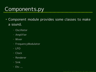 Components.py
●
    Component module provides some classes to make
    a sound.
      –   Oscillator
      –   Amplifier
      –   Mixer
      –   FrequencyModulator
      –   LFO
      –   Clock
      –   Renderer
      –   Sink
      –   Etc ...
                                  Copyright (c) 2011 Ransui Iso, All rights reserved.
 