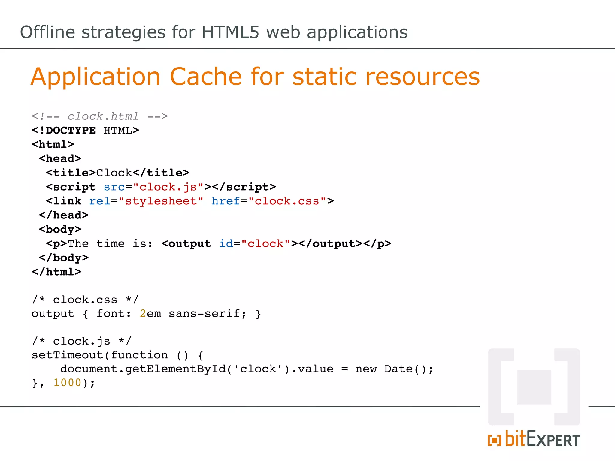 Offline strategies for HTML5 web applications

 Application Cache for static resources
 <!­­ clock.html ­­>
 <!DOCTYPE HTML>
 <html>
  <head>
   <title>Clock</title>
   <script src="clock.js"></script>
   <link rel="stylesheet" href="clock.css">
  </head>
  <body>
   <p>The time is: <output id="clock"></output></p>
  </body>
 </html>

 /* clock.css */
 output { font: 2em sans­serif; }

 /* clock.js */
 setTimeout(function () {
     document.getElementById('clock').value = new Date();
 }, 1000);
 