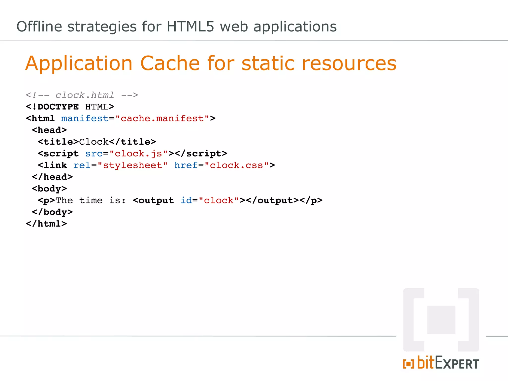 Offline strategies for HTML5 web applications

 Application Cache for static resources
 <!­­ clock.html ­­>
 <!DOCTYPE HTML>
 <html manifest="cache.manifest">
  <head>
   <title>Clock</title>
   <script src="clock.js"></script>
   <link rel="stylesheet" href="clock.css">
  </head>
  <body>
   <p>The time is: <output id="clock"></output></p>
  </body>
 </html>
 