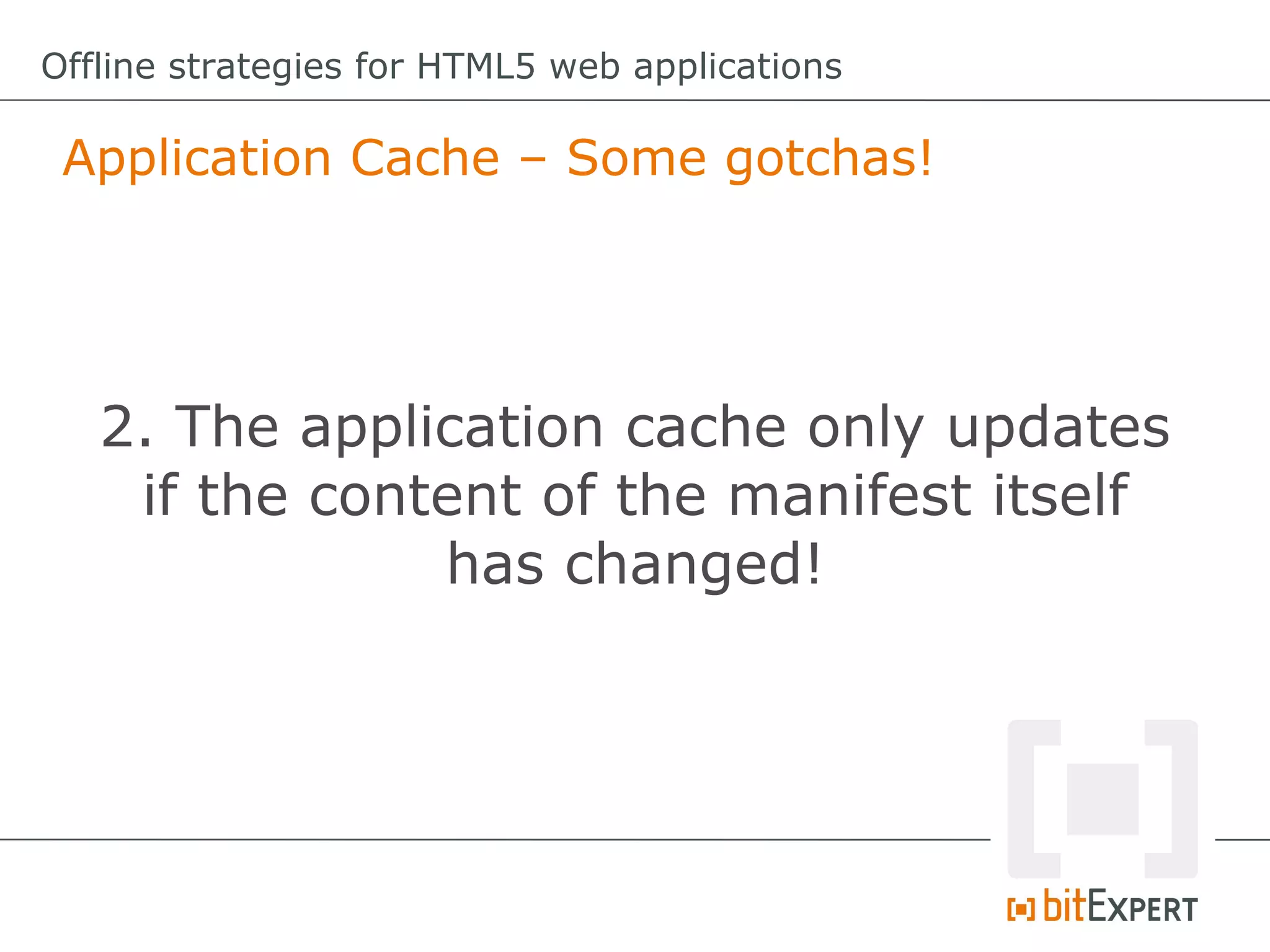Offline strategies for HTML5 web applications

 Application Cache – Some gotchas!




   2. The application cache only updates
    if the content of the manifest itself
               has changed!
 