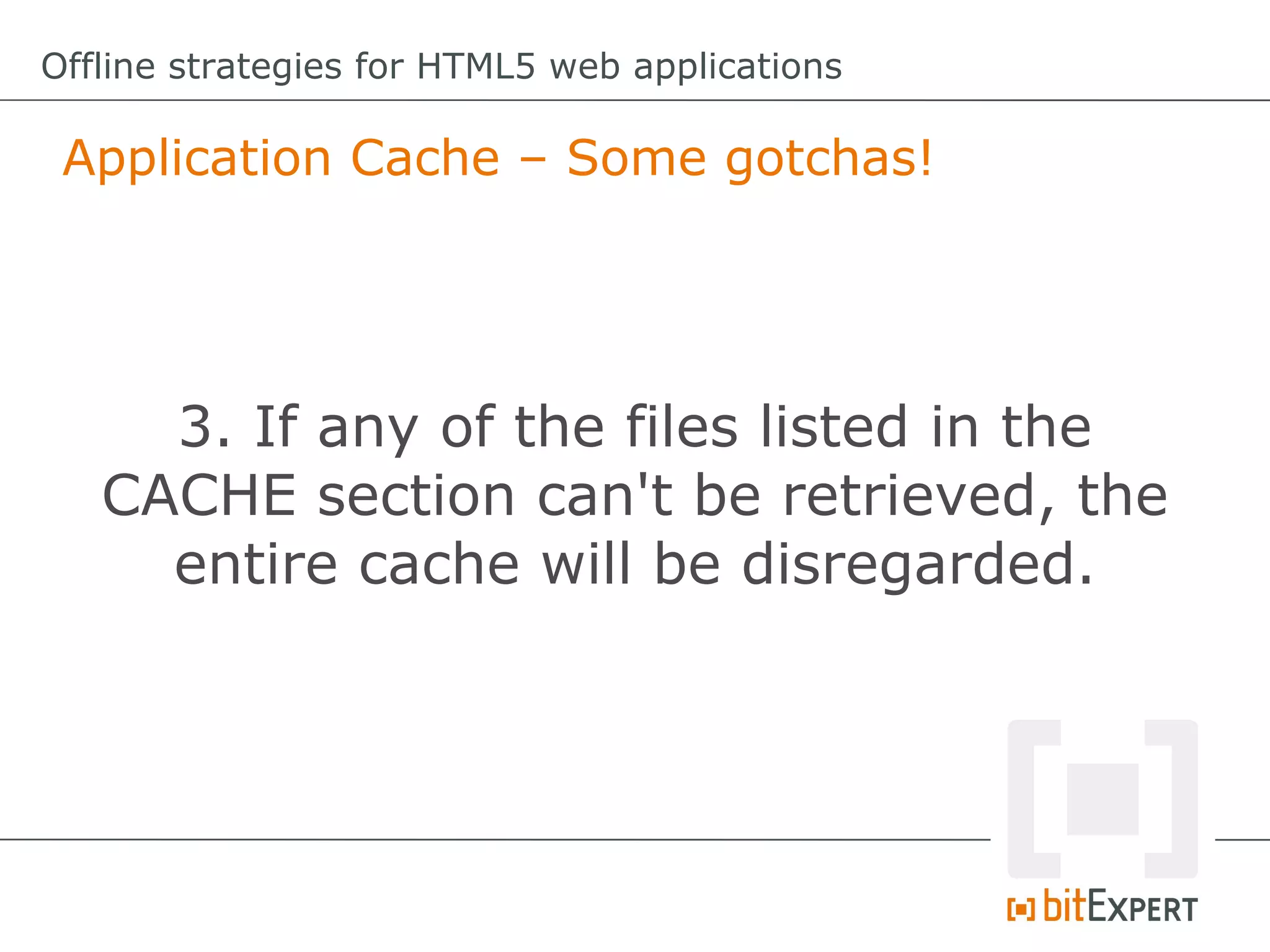 Offline strategies for HTML5 web applications

 Application Cache – Some gotchas!




     3. If any of the files listed in the
   CACHE section can't be retrieved, the
     entire cache will be disregarded.
 