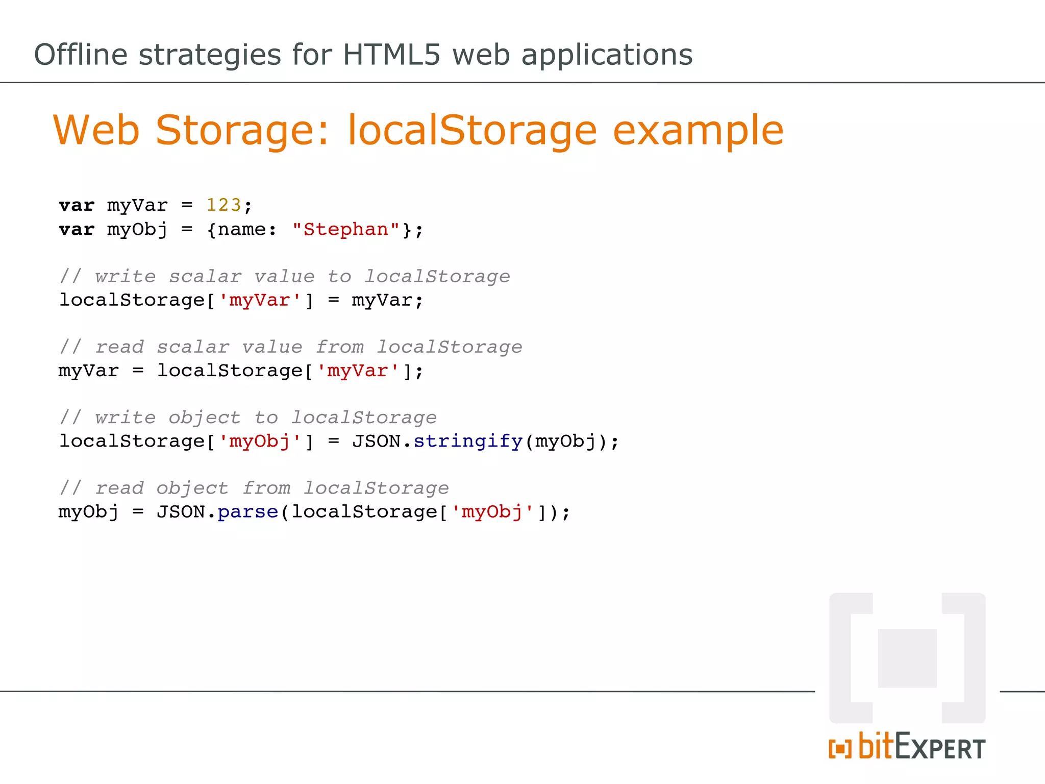 Offline strategies for HTML5 web applications

 Web Storage: localStorage example
 var myVar = 123;
 var myObj = {name: "Stephan"};

 // write scalar value to localStorage
 localStorage['myVar'] = myVar;

 // read scalar value from localStorage
 myVar = localStorage['myVar'];

 // write object to localStorage
 localStorage['myObj'] = JSON.stringify(myObj);

 // read object from localStorage
 myObj = JSON.parse(localStorage['myObj']);
 