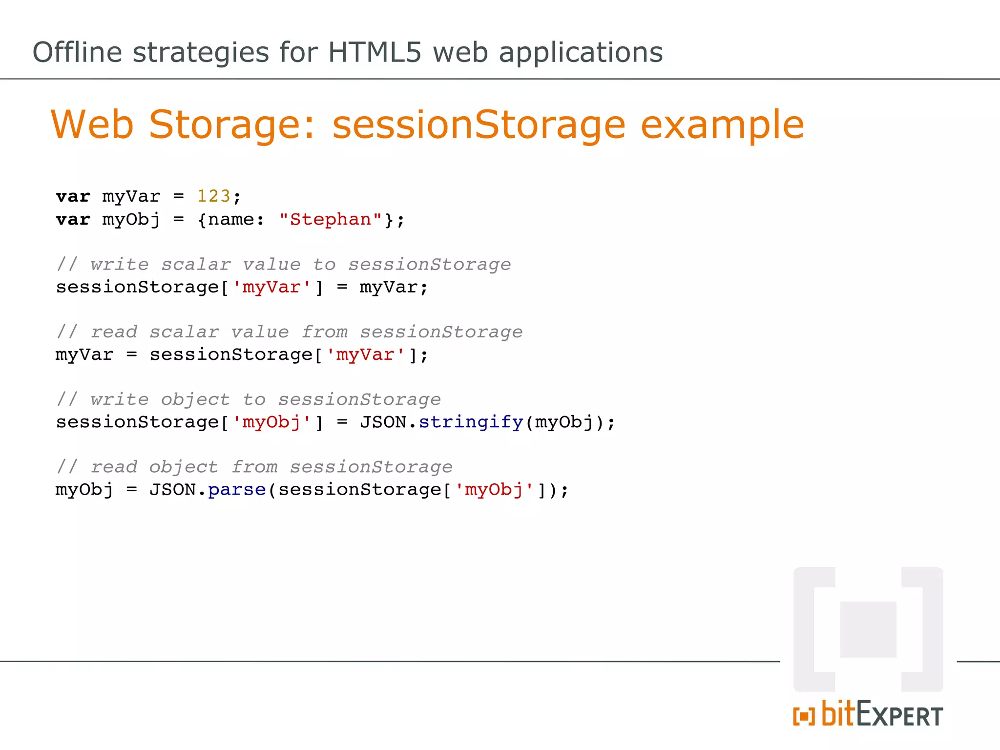 Offline strategies for HTML5 web applications

 Web Storage: sessionStorage example
 var myVar = 123;
 var myObj = {name: "Stephan"};

 // write scalar value to sessionStorage
 sessionStorage['myVar'] = myVar;

 // read scalar value from sessionStorage
 myVar = sessionStorage['myVar'];

 // write object to sessionStorage
 sessionStorage['myObj'] = JSON.stringify(myObj);

 // read object from sessionStorage
 myObj = JSON.parse(sessionStorage['myObj']);
 