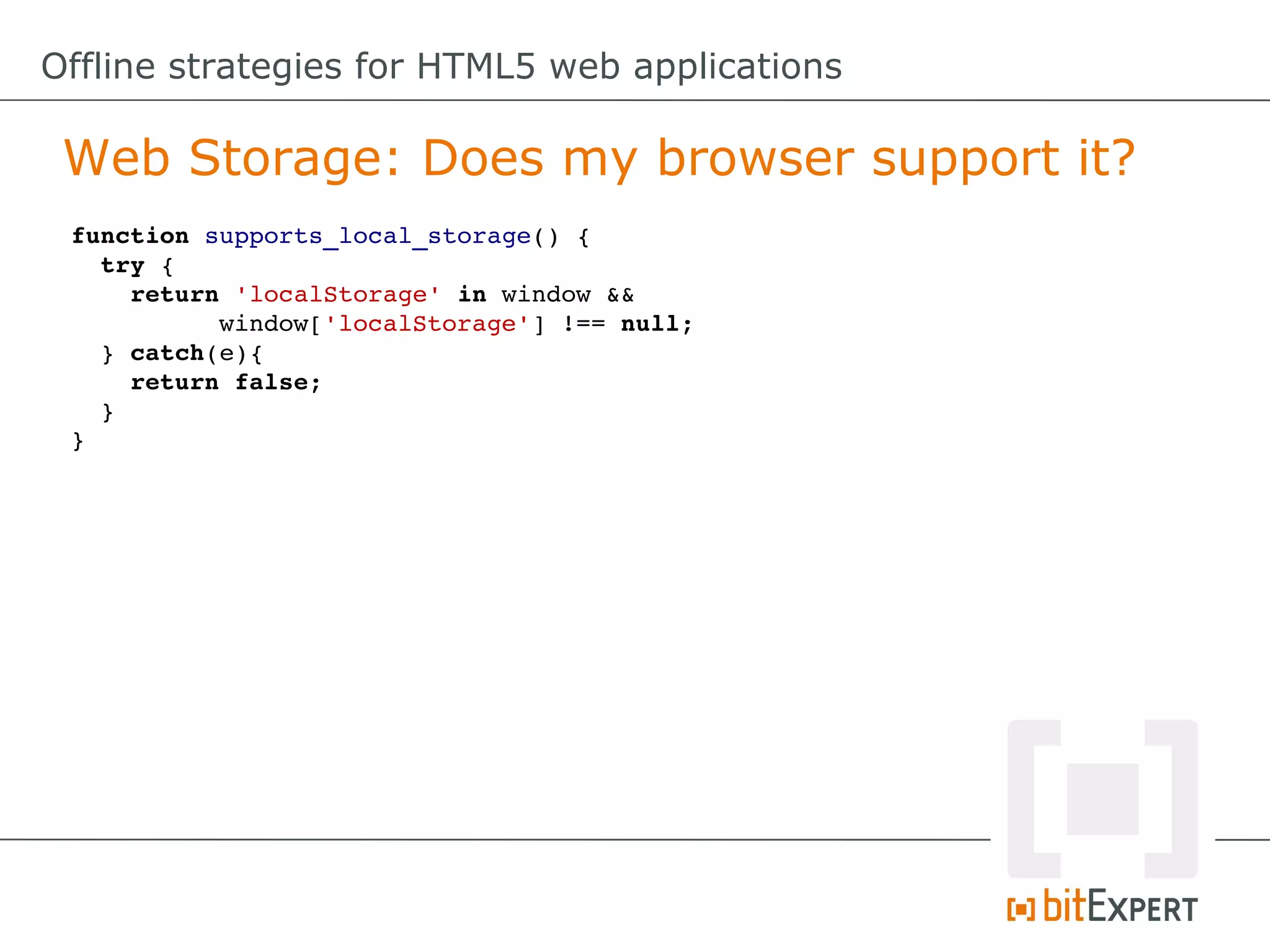 Offline strategies for HTML5 web applications

 Web Storage: Does my browser support it?
 function supports_local_storage() {
   try {
     return 'localStorage' in window &&     
           window['localStorage'] !== null;
   } catch(e){
     return false;
   }
 }
 
