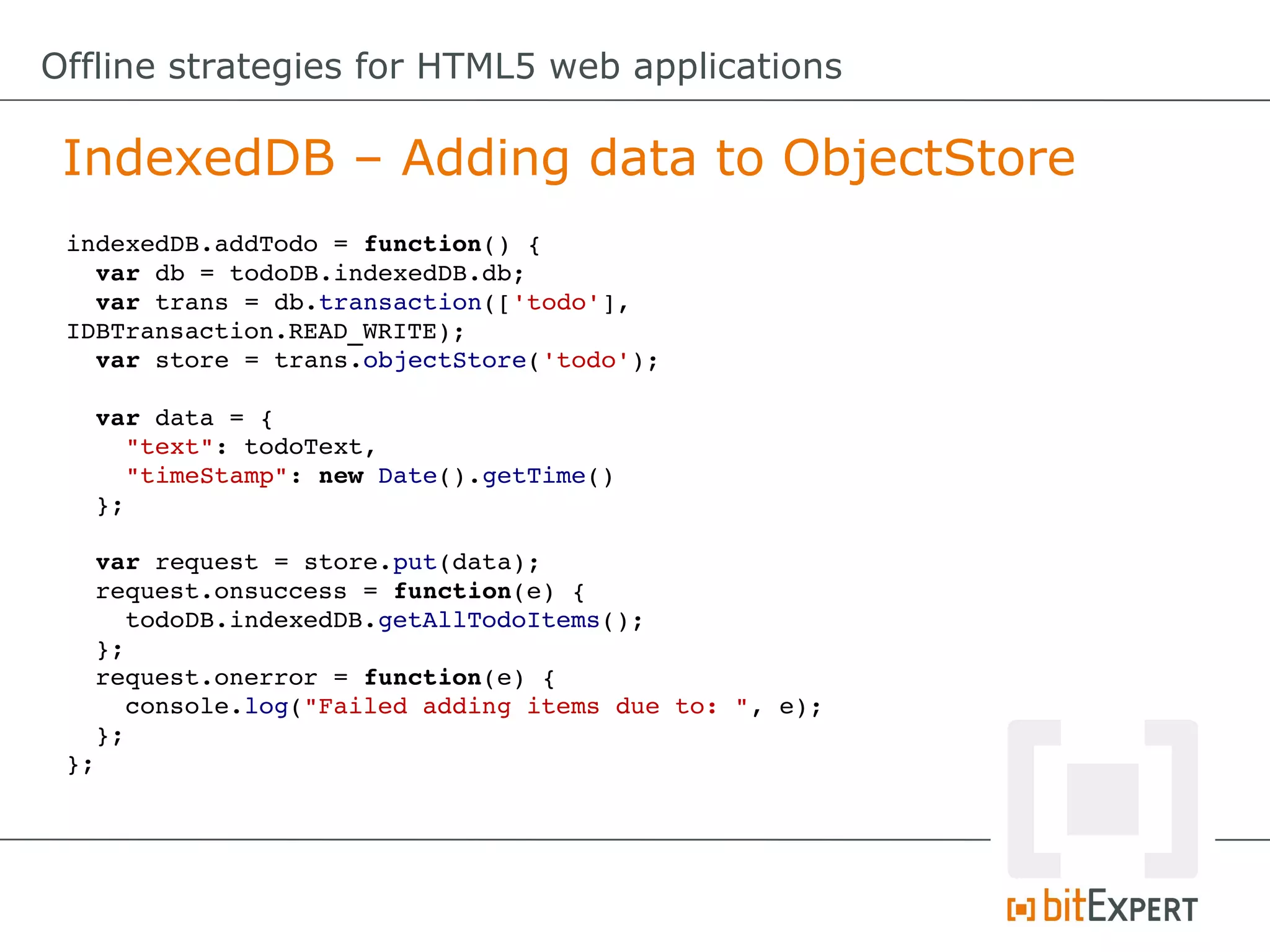 Offline strategies for HTML5 web applications

 IndexedDB – Adding data to ObjectStore
 indexedDB.addTodo = function() {
   var db = todoDB.indexedDB.db;
   var trans = db.transaction(['todo'], 
 IDBTransaction.READ_WRITE);
   var store = trans.objectStore('todo');

   var data = {
     "text": todoText,
     "timeStamp": new Date().getTime()
   };

   var request = store.put(data);
   request.onsuccess = function(e) {
     todoDB.indexedDB.getAllTodoItems();
   };
   request.onerror = function(e) {
     console.log("Failed adding items due to: ", e);
   };
 };
 