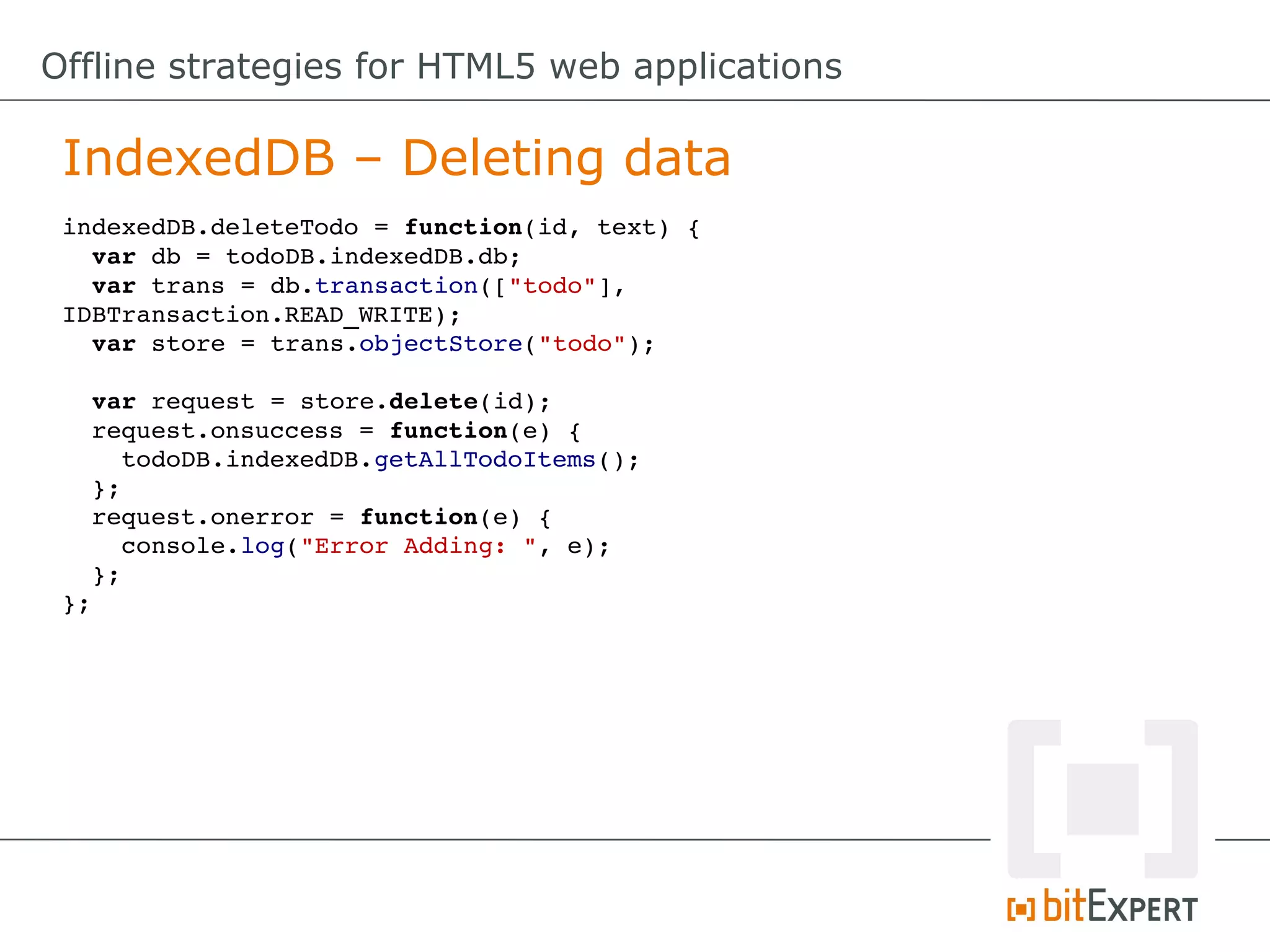 Offline strategies for HTML5 web applications

 IndexedDB – Deleting data
 indexedDB.deleteTodo = function(id, text) {
   var db = todoDB.indexedDB.db;
   var trans = db.transaction(["todo"], 
 IDBTransaction.READ_WRITE);
   var store = trans.objectStore("todo");

   var request = store.delete(id);
   request.onsuccess = function(e) {
     todoDB.indexedDB.getAllTodoItems();
   };
   request.onerror = function(e) {
     console.log("Error Adding: ", e);
   };
 };
 