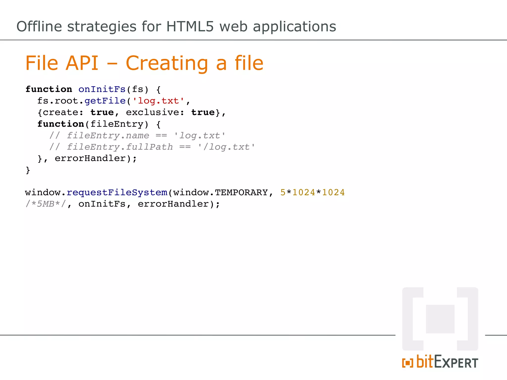 Offline strategies for HTML5 web applications

 File API – Creating a file
 function onInitFs(fs) {
   fs.root.getFile('log.txt', 
   {create: true, exclusive: true}, 
   function(fileEntry) {
     // fileEntry.name == 'log.txt'
     // fileEntry.fullPath == '/log.txt'
   }, errorHandler);
 }

 window.requestFileSystem(window.TEMPORARY, 5*1024*1024 
 /*5MB*/, onInitFs, errorHandler);
 