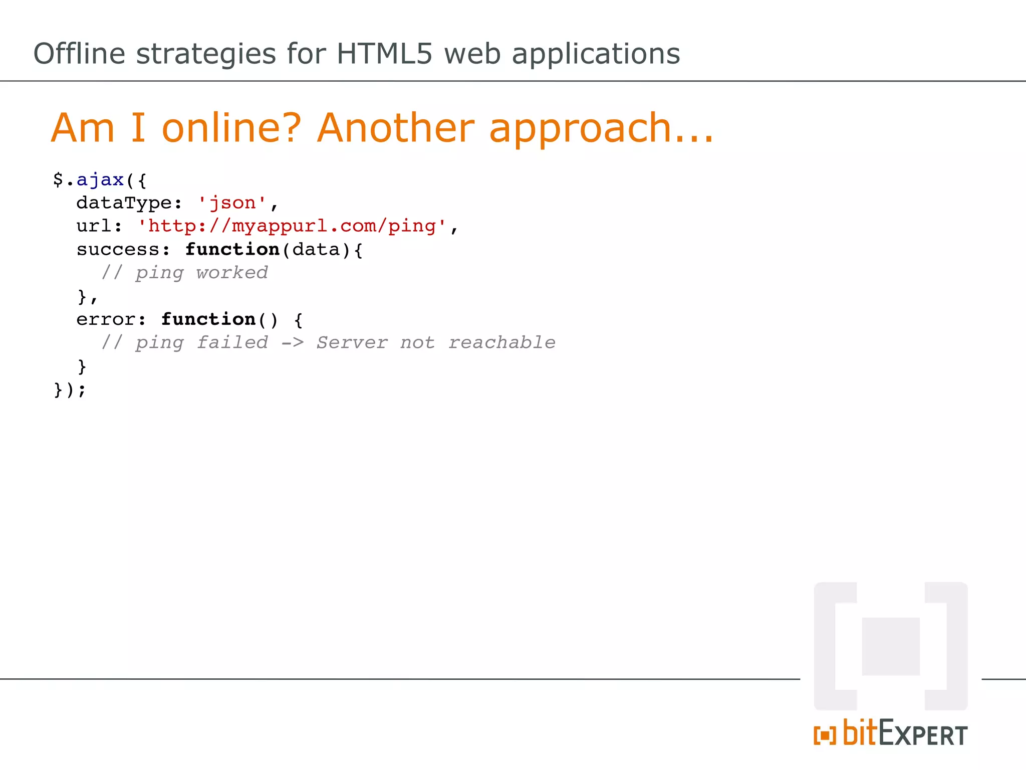Offline strategies for HTML5 web applications

 Am I online? Another approach...
 $.ajax({
   dataType: 'json',
   url: 'http://myappurl.com/ping',
   success: function(data){
     // ping worked
   },
   error: function() {
     // ping failed ­> Server not reachable
   }
 });
 
