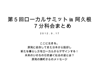 第５回ローカルサミット in 阿久根
    　７分科会まとめ
        ２０１２．９．１７



          ここに生きる。
     原発に依存してきた日本から脱却し
  新たな暮らし方をローカルからデザインする！
    未...