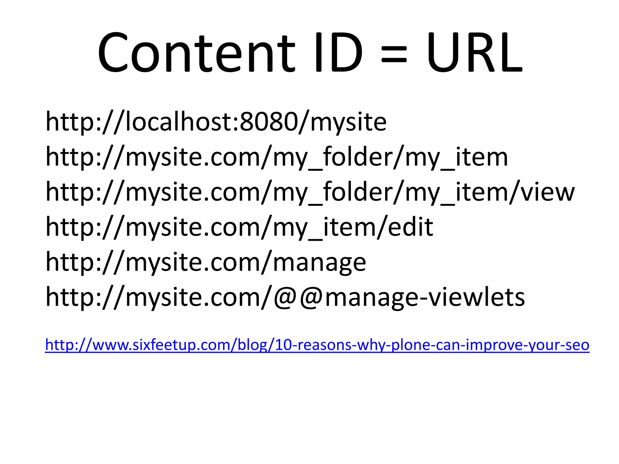 Content ID = URL
http://localhost:8080/mysite
http://mysite.com/my_folder/my_item
http://mysite.com/my_folder/my_item/view
http://mysite.com/my_item/edit
http://mysite.com/manage
http://mysite.com/@@manage-viewlets
http://www.sixfeetup.com/blog/10-reasons-why-plone-can-improve-your-seo
 