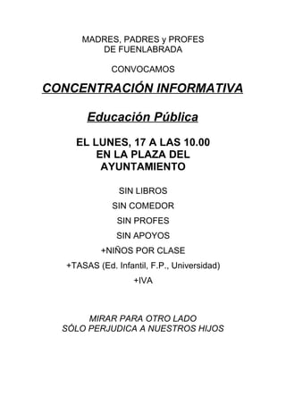 MADRES, PADRES y PROFES
          DE FUENLABRADA

              CONVOCAMOS

CONCENTRACIÓN INFORMATIVA

        Educación Pública
     EL LUNES, 17 A LAS 10.00
         EN LA PLAZA DEL
          AYUNTAMIENTO

                SIN LIBROS
              SIN COMEDOR
                SIN PROFES
                SIN APOYOS
            +NIÑOS POR CLASE
   +TASAS (Ed. Infantil, F.P., Universidad)
                    +IVA



       MIRAR PARA OTRO LADO
  SÓLO PERJUDICA A NUESTROS HIJOS
 
