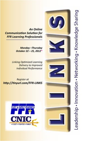 An Online
 Communication Solution for
  FFR Learning Professionals


            Monday –Thursday
         October 22 – 25, 2012*


      Linking Optimized Learning
            Delivery to Improved
          Individual Performance


          Register at
http://tinyurl.com/FFR-LINKS
 