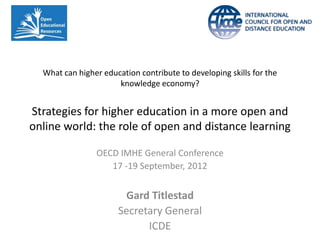 What can higher education contribute to developing skills for the
                      knowledge economy?


Strategies for higher education in a more open and
online world: the role of open and distance learning

                OECD IMHE General Conference
                   17 -19 September, 2012


                       Gard Titlestad
                      Secretary General
                            ICDE
 