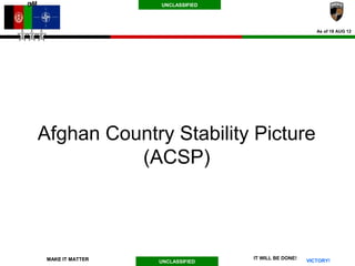 UNCLASSIFIED




                                                       As of 18 AUG 12




Afghan Country Stability Picture
          (ACSP)



 MAKE IT MATTER                  IT WILL BE DONE!
                  UNCLASSIFIED                      VICTORY!
 
