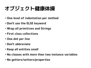 オブジェクト健康体操
●
    One level of indentation per method
●
    Don't use the ELSE keyword
●
    Wrap all primitives and Strings
●
    First class collections
●
    One dot per line
●
    Don't abbreviate
●
    Keep all entities small
●
    No classes with more than two instance variables
●
    No getters/setters/properties
 