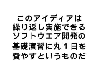 このアイディアは
繰り返し実施できる
ソフトウエア開発の
基礎演習に丸 1 日を
費やすというものだ
 