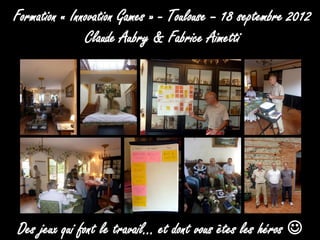 Formation « Innovation Games » - Toulouse – 18 septembre 2012
               Claude Aubry & Fabrice Aimetti




Des jeux qui font le travail… et dont vous êtes les héros 
 