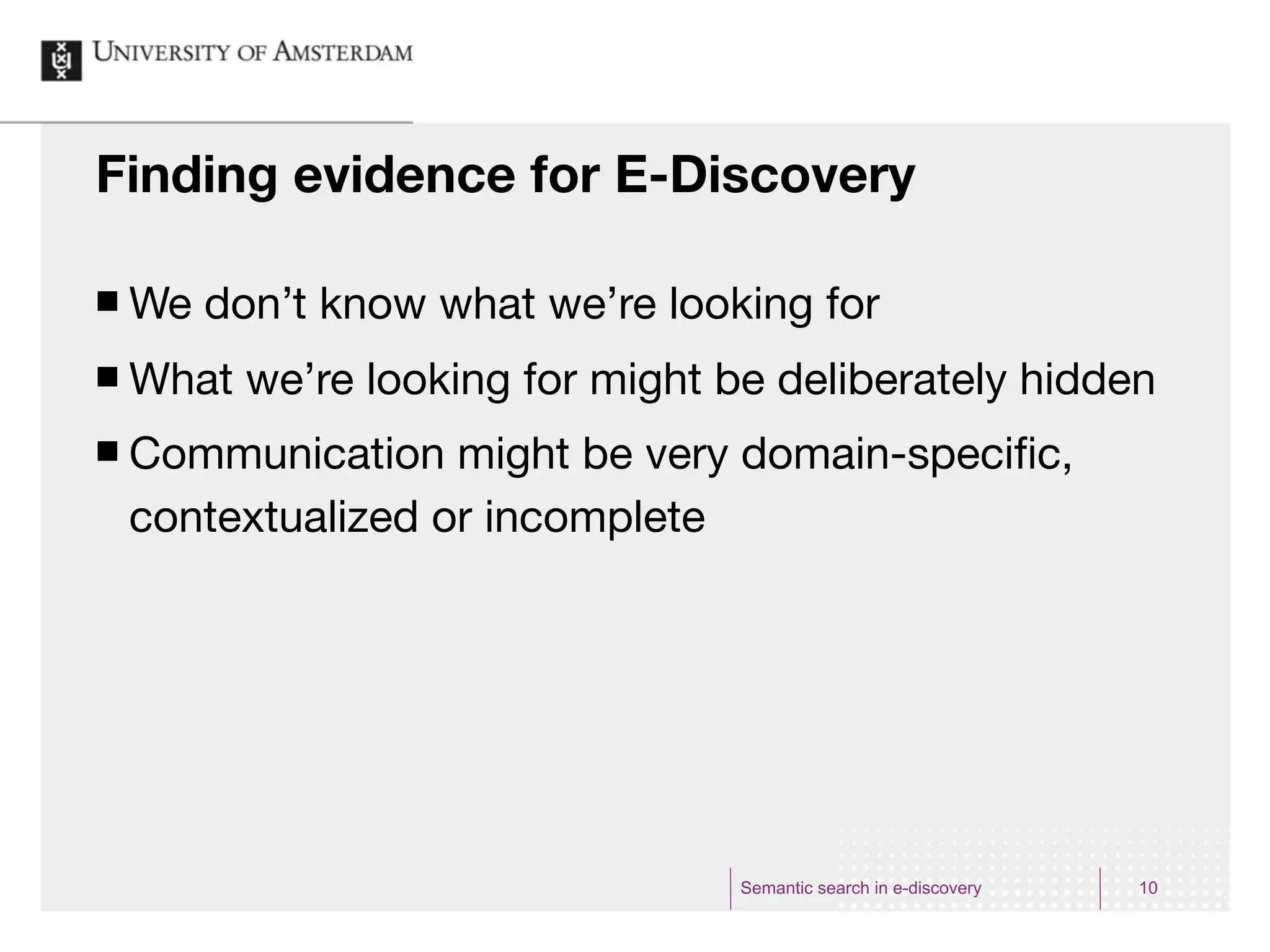 Finding evidence for E-Discovery

¢   We don’t know what we’re looking for
¢   What we’re looking for might be deliberately hidden
¢   Communication might be very domain-speciﬁc,
     contextualized or incomplete




                                   Semantic search in e-discovery   10
 