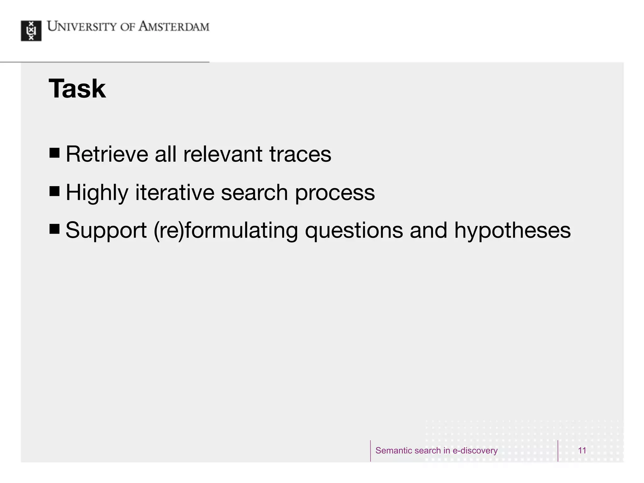 Task

¢   Retrieve all relevant traces
¢   Highly iterative search process
¢   Support (re)formulating questions and hypotheses




                                       Semantic search in e-discovery   11
 