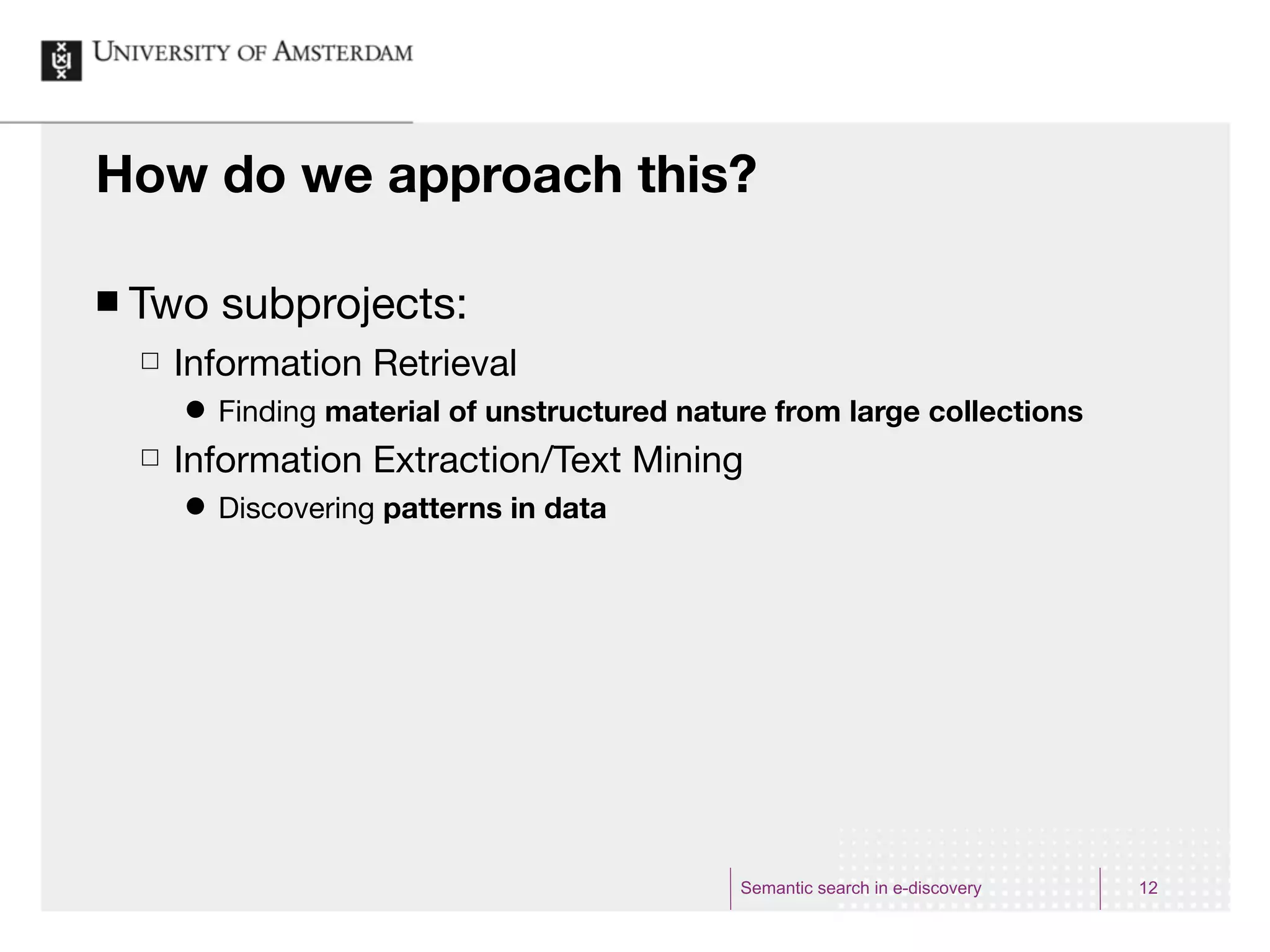 How do we approach this?

¢   Two subprojects:
     £   Information Retrieval
          ˜   Finding material of unstructured nature from large collections
     £   Information Extraction/Text Mining
          ˜   Discovering patterns in data




                                                    Semantic search in e-discovery   12
 
