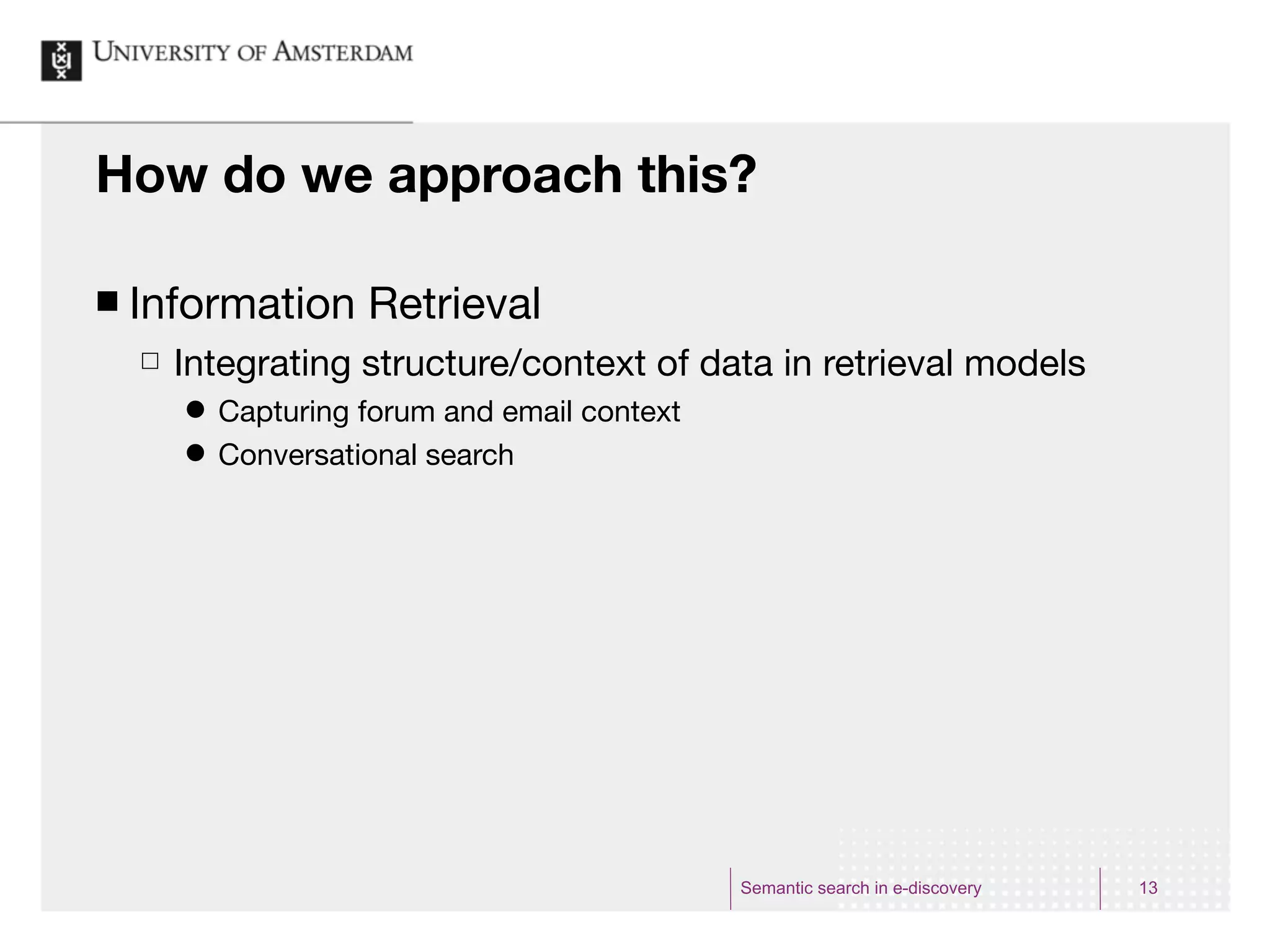How do we approach this?

¢   Information Retrieval
     £   Integrating structure/context of data in retrieval models
          ˜   Capturing forum and email context
          ˜   Conversational search




                                                   Semantic search in e-discovery   13
 