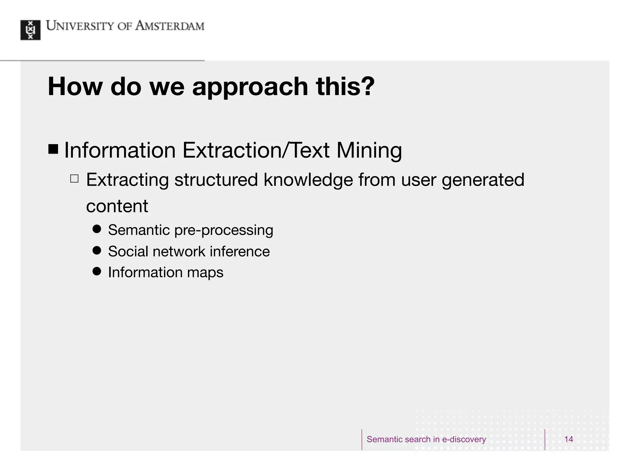 How do we approach this?

¢   Information Extraction/Text Mining
     £   Extracting structured knowledge from user generated
          content
          ˜   Semantic pre-processing
          ˜   Social network inference
          ˜   Information maps




                                          Semantic search in e-discovery   14
 