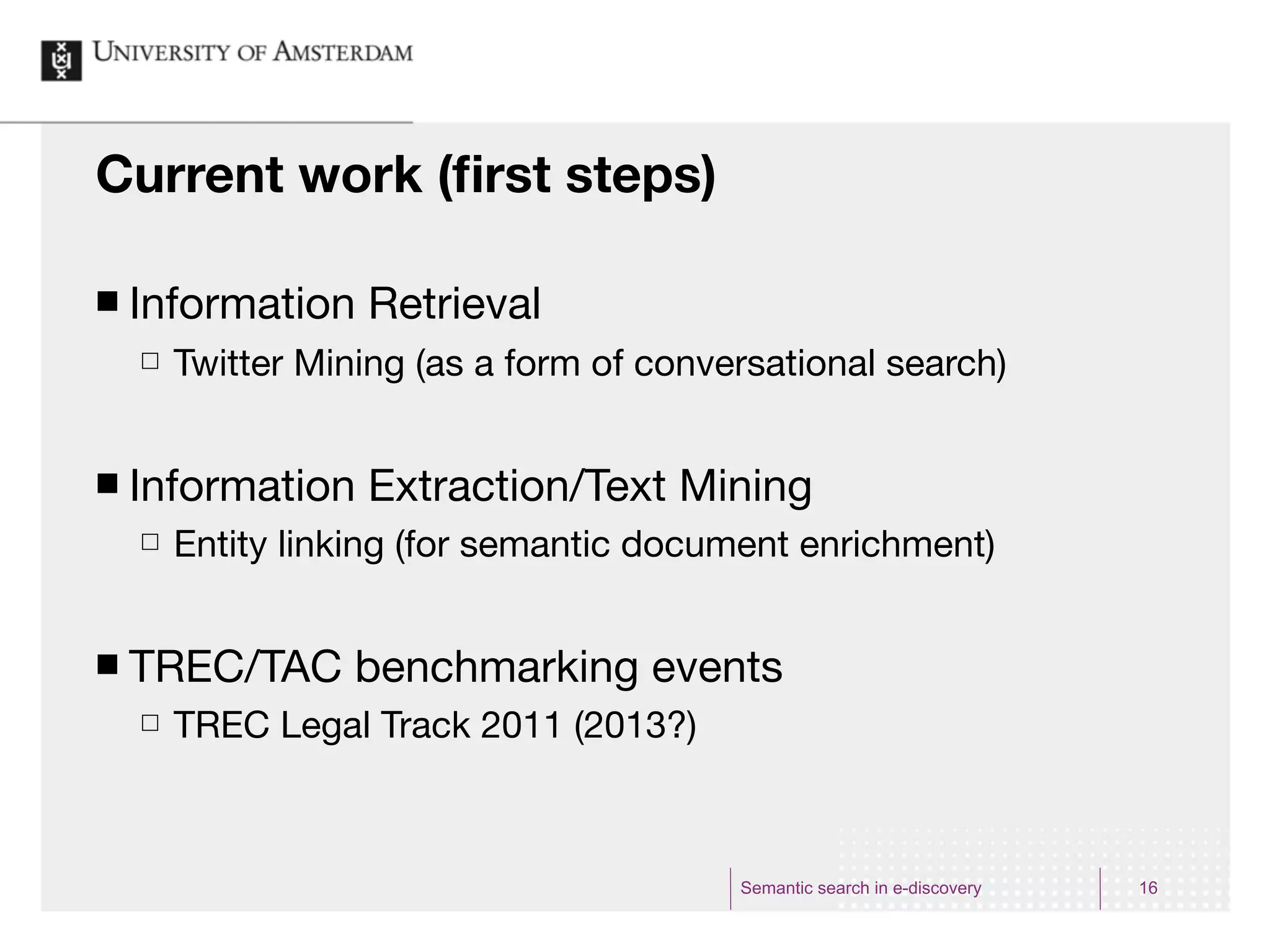 Current work (ﬁrst steps)

¢   Information Retrieval
     £   Twitter Mining (as a form of conversational search)


¢   Information Extraction/Text Mining
     £   Entity linking (for semantic document enrichment)


¢   TREC/TAC benchmarking events
     £   TREC Legal Track 2011 (2013?)



                                            Semantic search in e-discovery   16
 